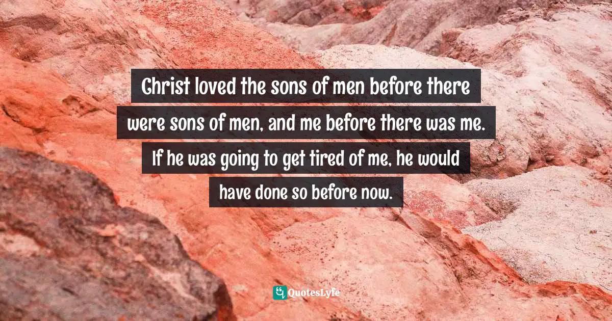 Charles Haddon Spurgeon Quotes: "Christ loved the sons of men before there were sons of men, and me before there was me. If he was going to get tired of me, he would have done so before now."