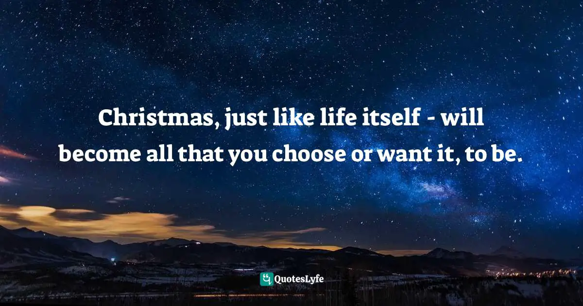 Christmas, just like life itself - will become all that you choose or want it, to be.