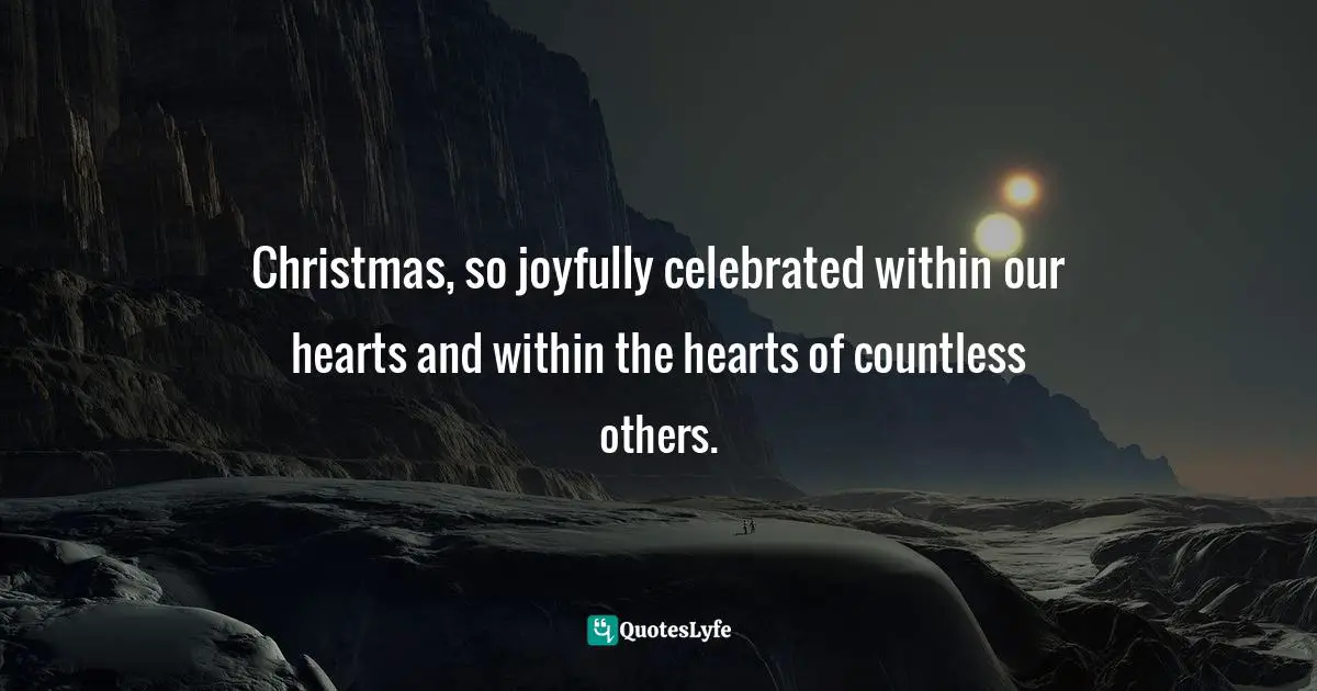 Christmas, so joyfully celebrated within our hearts and within the hearts of countless others.