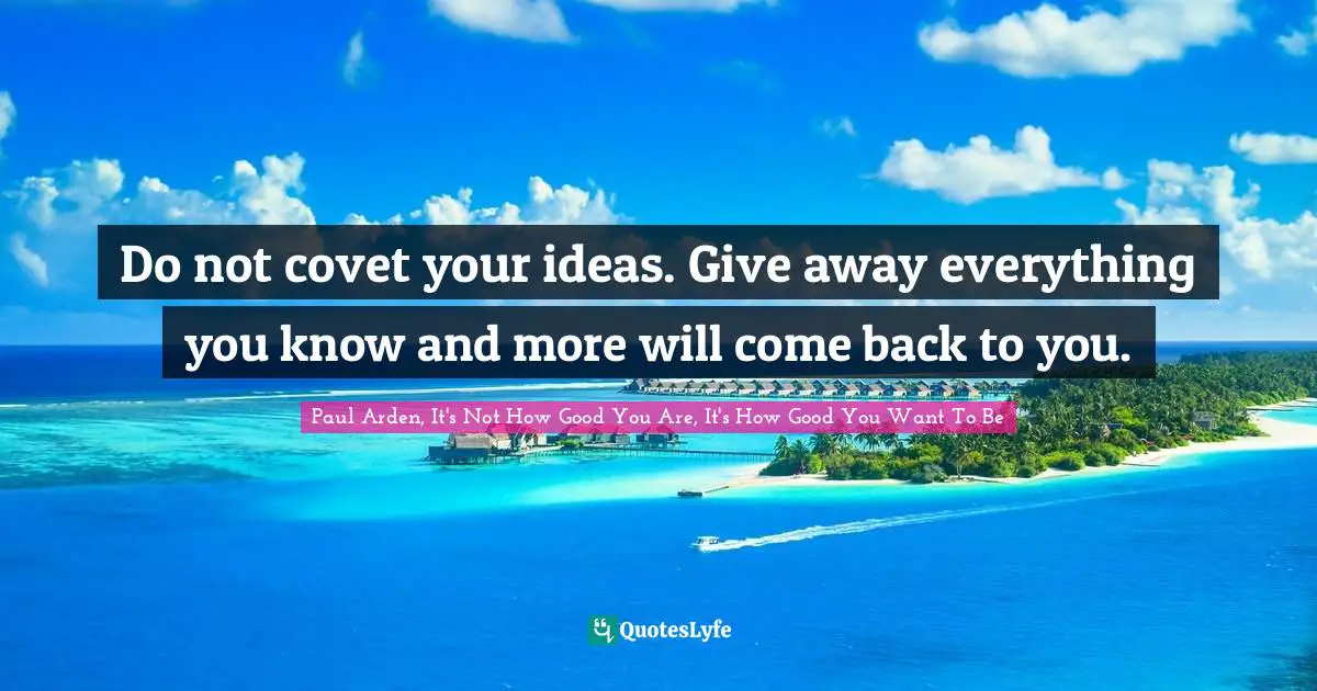 Do not covet your ideas. Give away everything you know and more will come back to you.