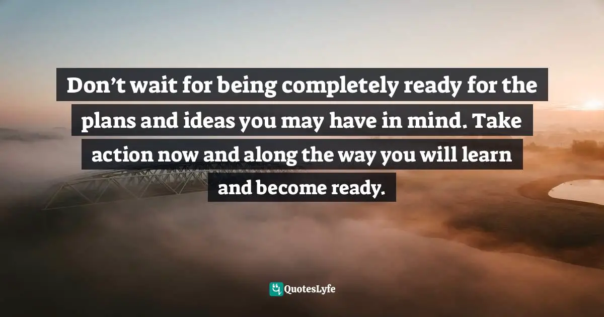 When To Take Action Quotes: "Don’t wait for being completely ready for the plans and ideas you may have in mind. Take action now and along the way you will learn and become ready."