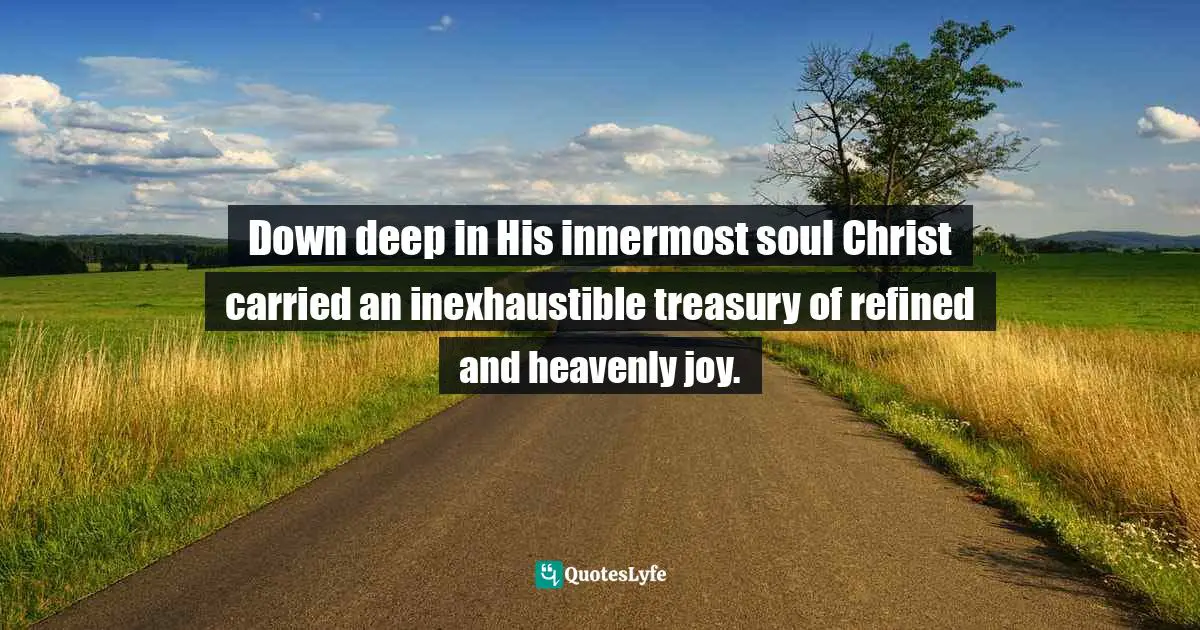 Down deep in His innermost soul Christ carried an inexhaustible treasury of refined and heavenly joy.