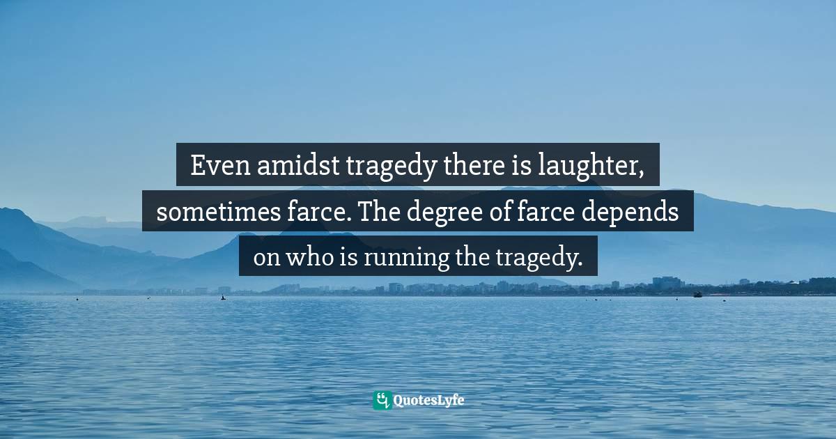 Even amidst tragedy there is laughter, sometimes farce. The degree of farce depends on who is running the tragedy.