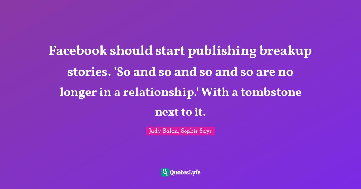 Facebook should start publishing breakup stories. 'So and so and so and so are no longer in a relationship.' With a tombstone next to it.
