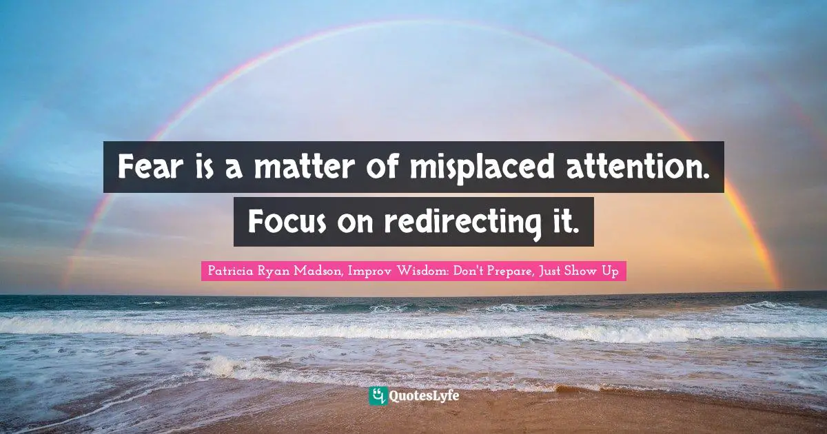 Fear is a matter of misplaced attention. Focus on redirecting it.