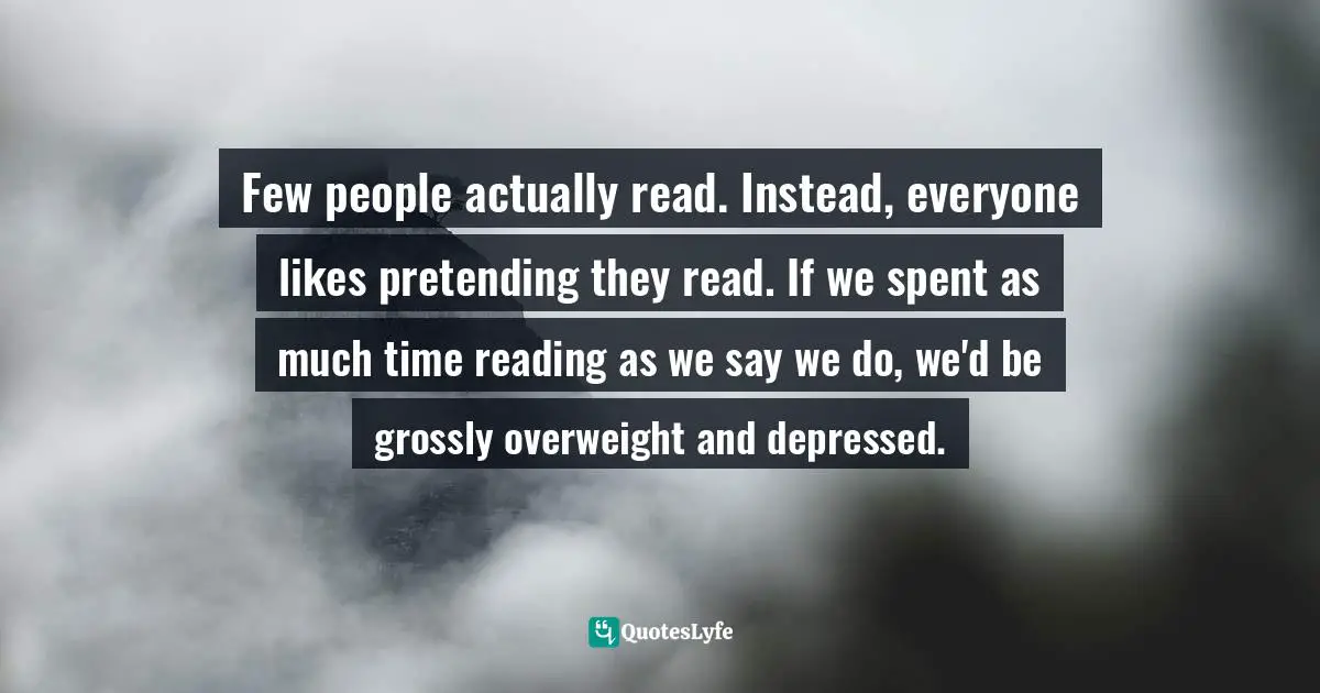 Few people actually read. Instead, everyone likes pretending they read. If we spent as much time reading as we say we do, we'd be grossly overweight and depressed.