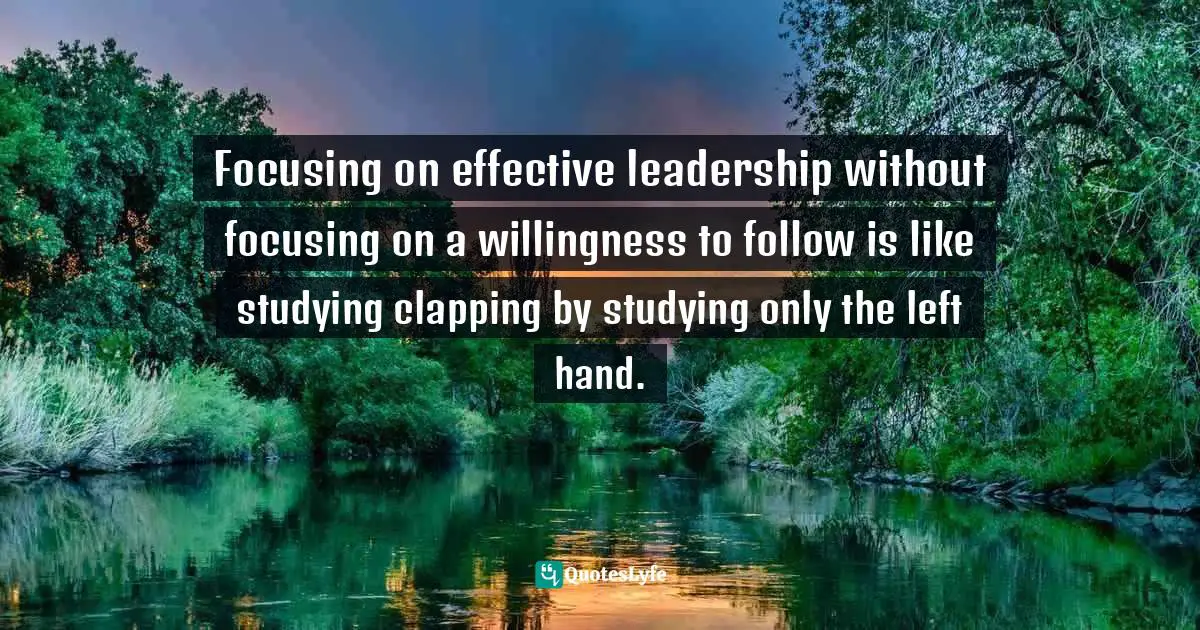 Focusing on effective leadership without focusing on a willingness to follow is like studying clapping by studying only the left hand.