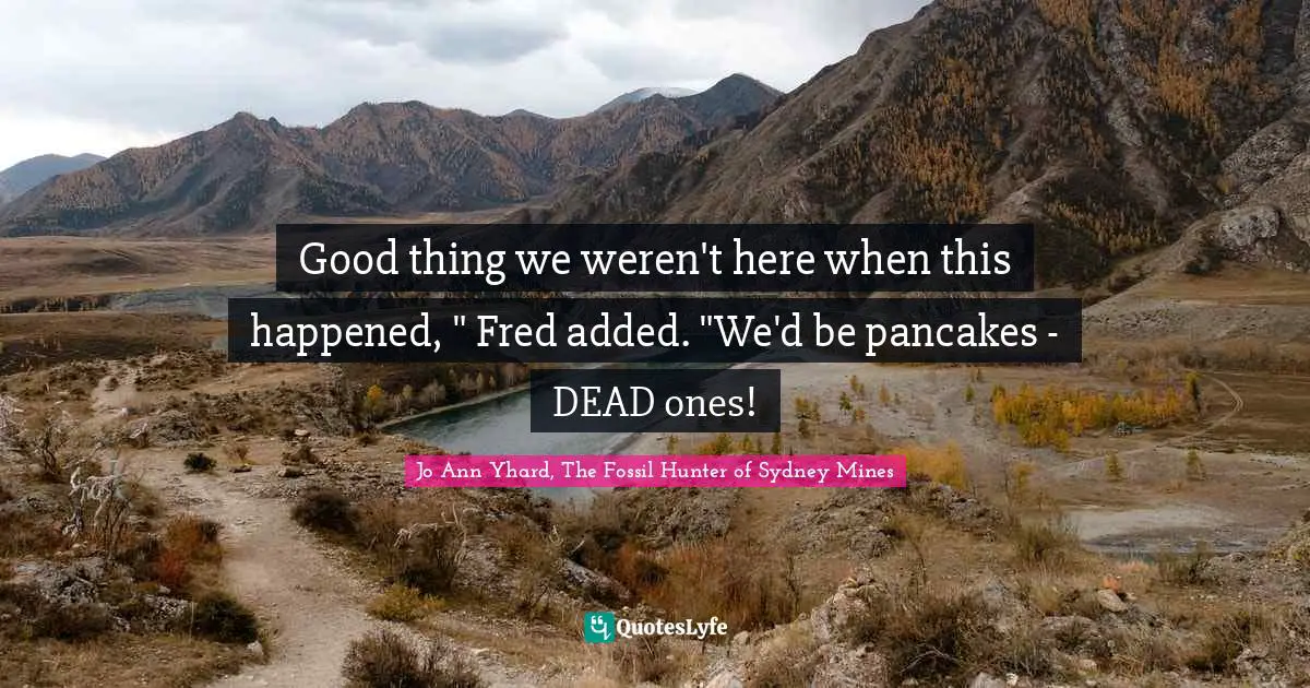 Good thing we weren't here when this happened, " Fred added. "We'd be pancakes - DEAD ones!