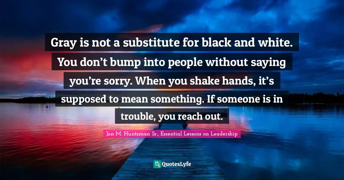 Gray is not a substitute for black and white. You don’t bump into people without saying you’re sorry. When you shake hands, it’s supposed to mean something. If someone is in trouble, you reach out.