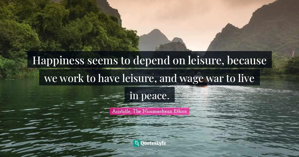 Happiness seems to depend on leisure, because we work to have leisure, and wage war to live in peace.