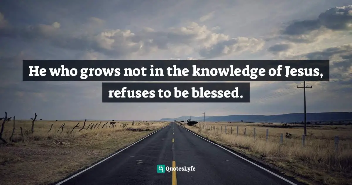 He who grows not in the knowledge of Jesus, refuses to be blessed.