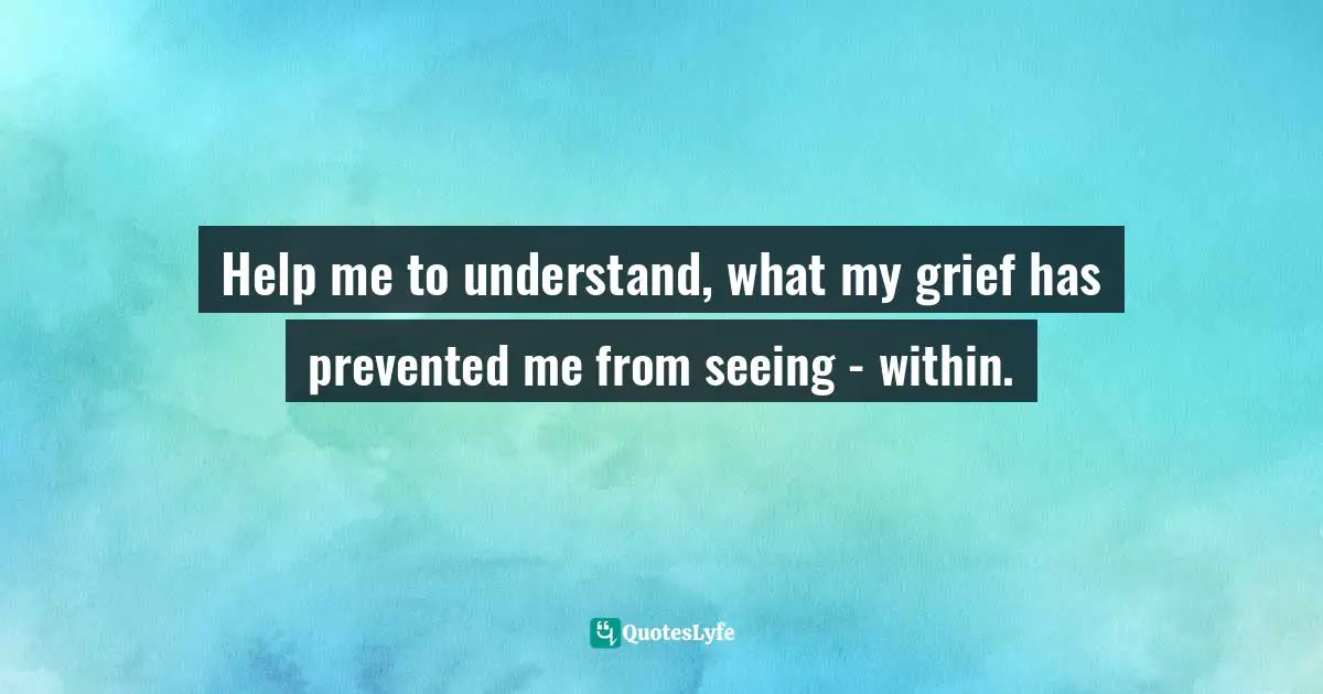 Channeling Quotes: "Help me to understand, what my grief has prevented me from seeing - within."