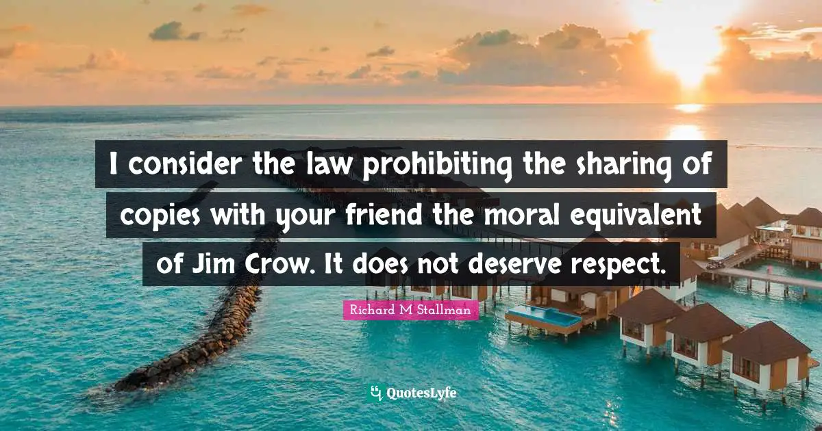 I consider the law prohibiting the sharing of copies with your friend the moral equivalent of Jim Crow. It does not deserve respect.