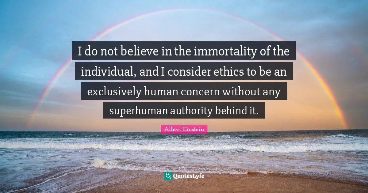 I do not believe in the immortality of the individual, and I consider ethics to be an exclusively human concern without any superhuman authority behind it.