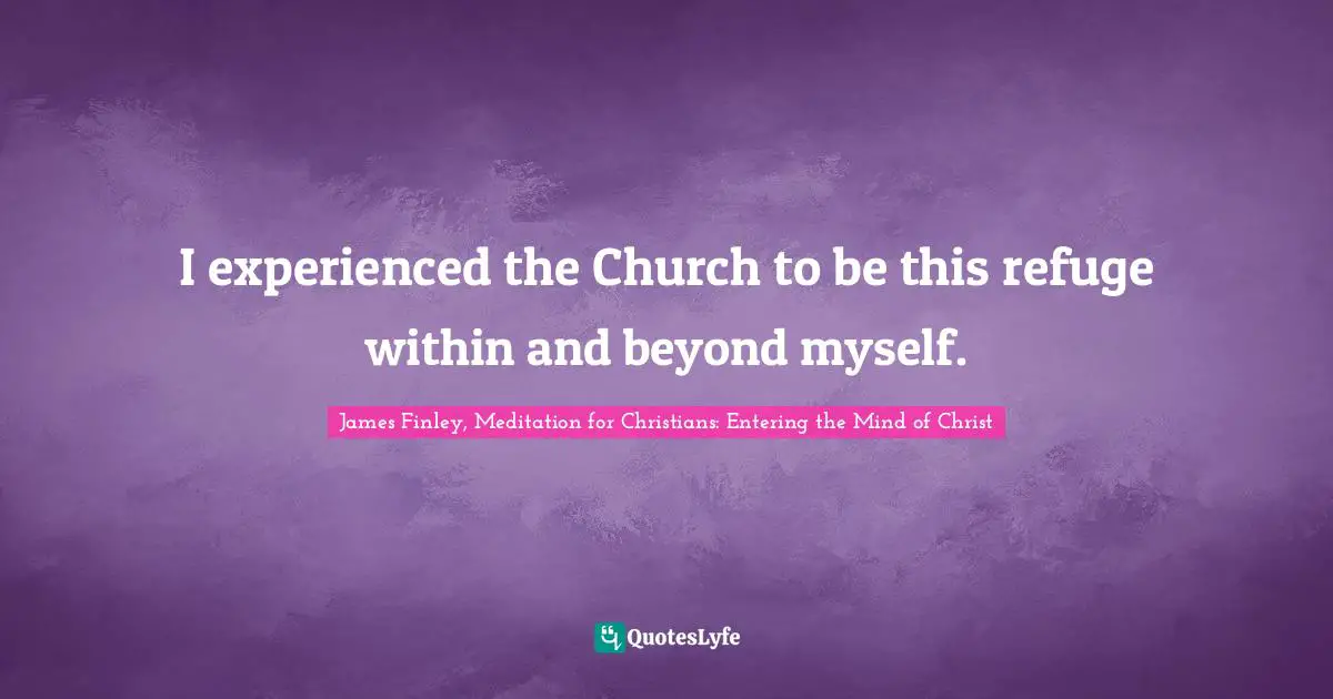 I experienced the Church to be this refuge within and beyond myself.