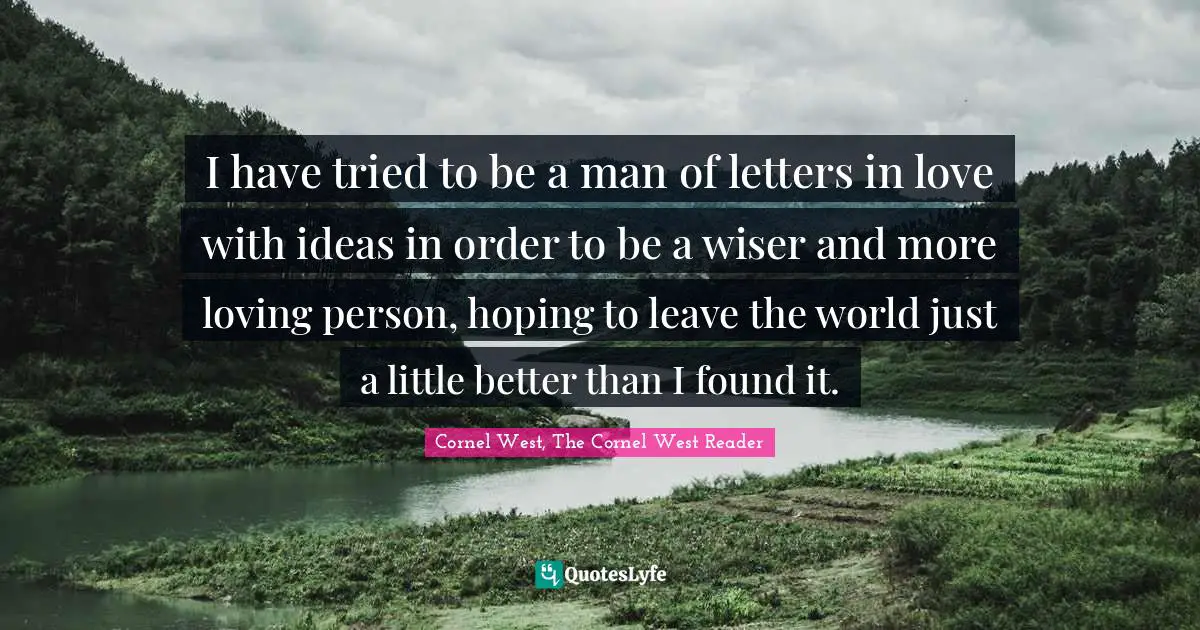 I have tried to be a man of letters in love with ideas in order to be a wiser and more loving person, hoping to leave the world just a little better than I found it.