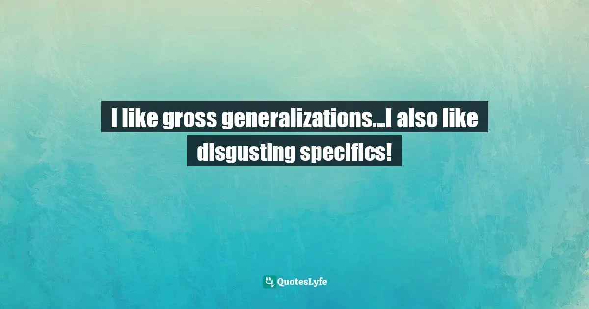 I like gross generalizations...I also like disgusting specifics!