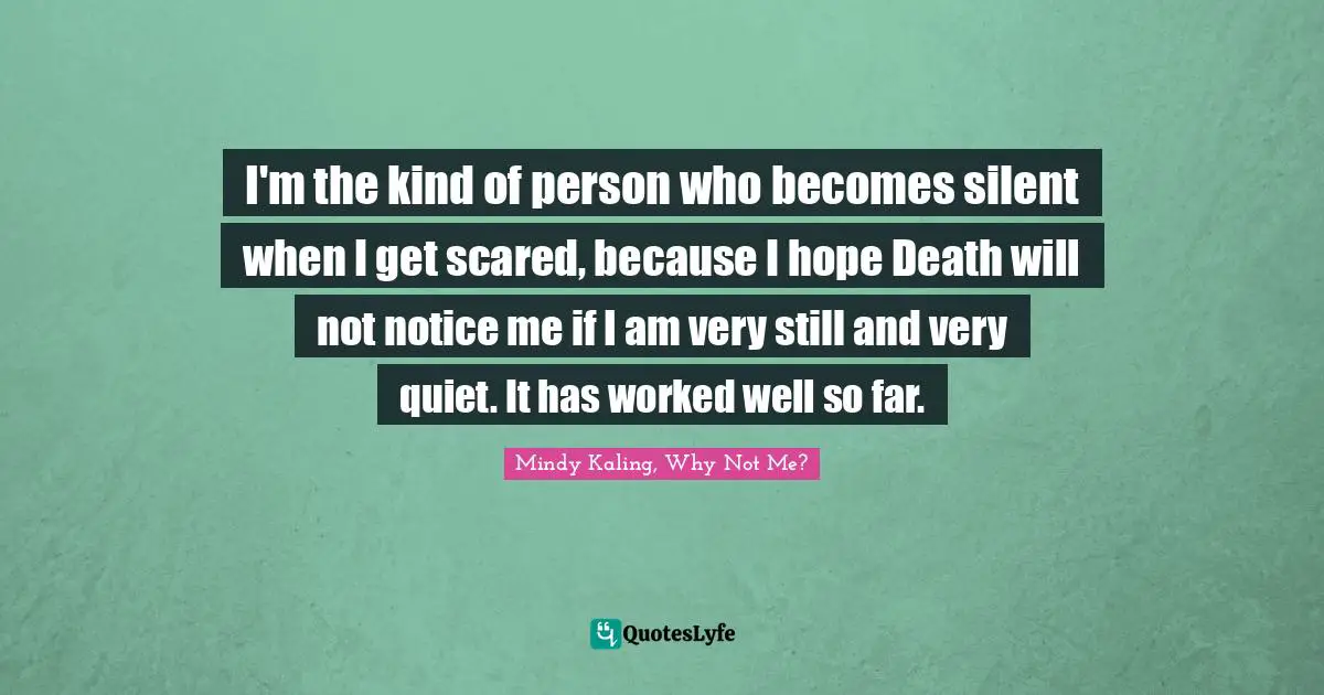 I'm the kind of person who becomes silent when I get scared, because I hope Death will not notice me if I am very still and very quiet. It has worked well so far.