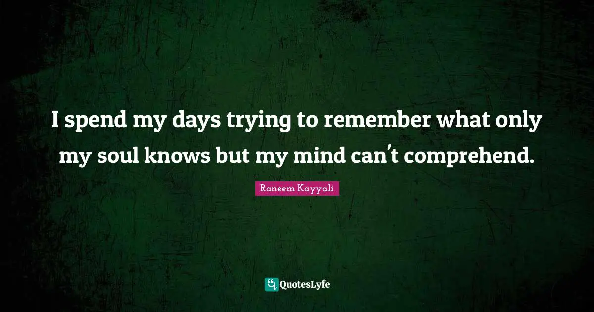 I spend my days trying to remember what only my soul knows but my mind can't comprehend.