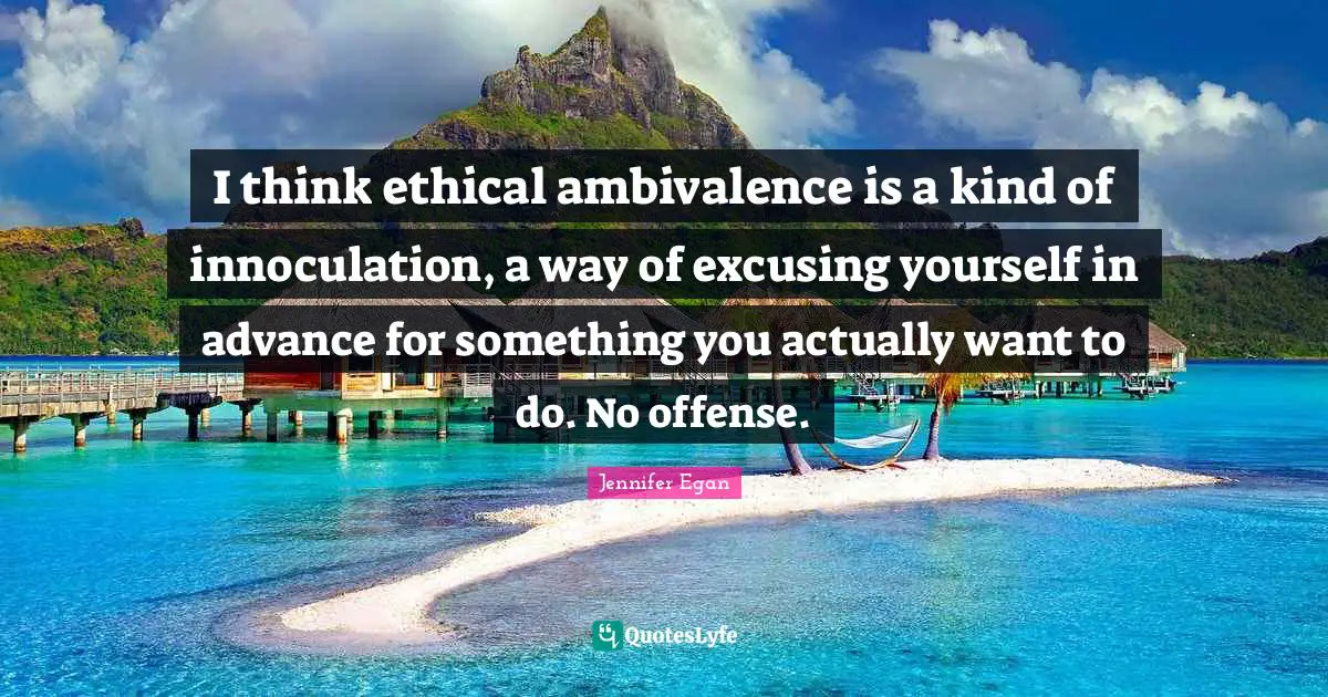I think ethical ambivalence is a kind of innoculation, a way of excusing yourself in advance for something you actually want to do. No offense.