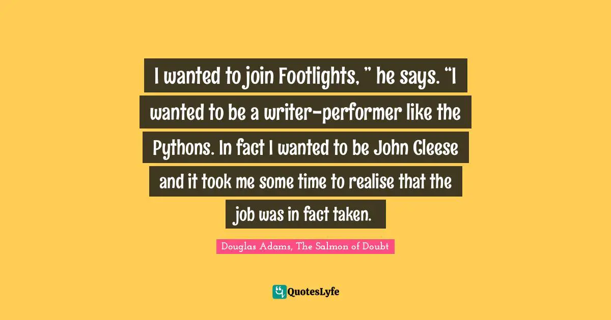 I wanted to join Footlights, ” he says. “I wanted to be a writer-performer like the Pythons. In fact I wanted to be John Cleese and it took me some time to realise that the job was in fact taken.