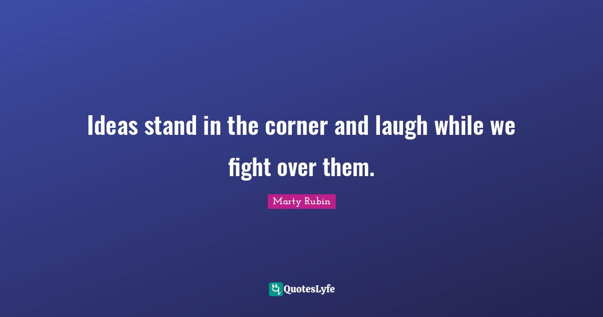 Ideas stand in the corner and laugh while we fight over them.
