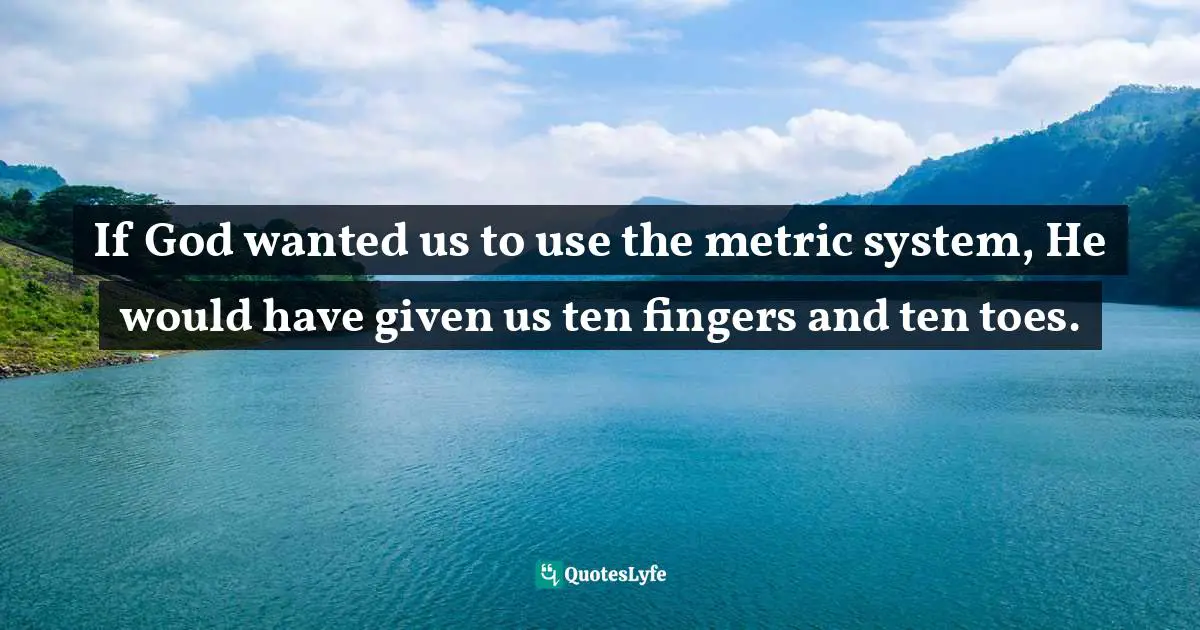 If God wanted us to use the metric system, He would have given us ten fingers and ten toes.