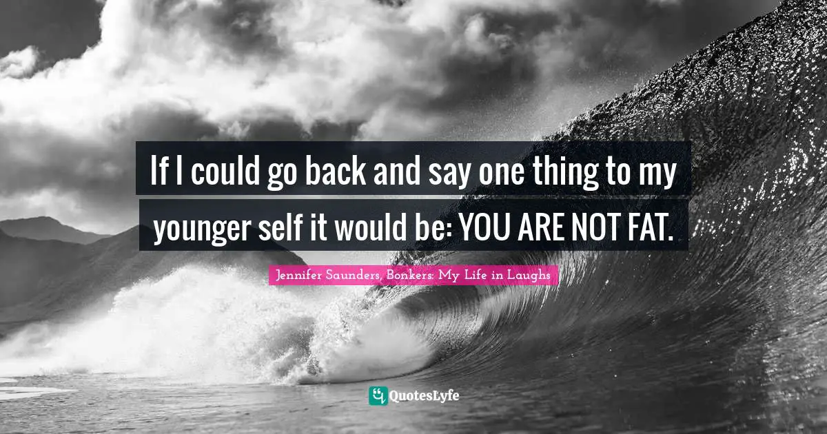 If I could go back and say one thing to my younger self it would be: YOU ARE NOT FAT.