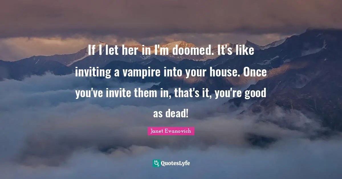 If I let her in I'm doomed. It's like inviting a vampire into your house. Once you've invite them in, that's it, you're good as dead!