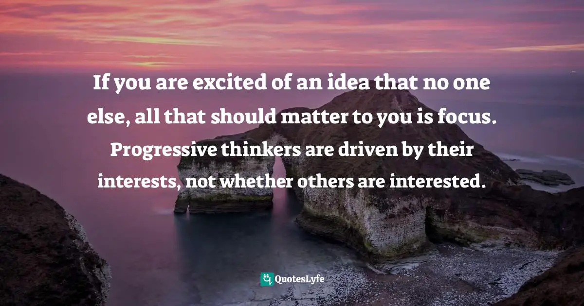 If you are excited of an idea that no one else, all that should matter to you is focus. Progressive thinkers are driven by their interests, not whether others are interested.