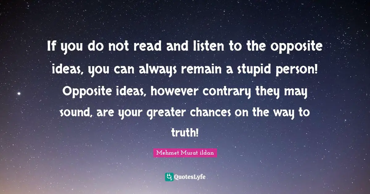 If you do not read and listen to the opposite ideas, you can always remain a stupid person! Opposite ideas, however contrary they may sound, are your greater chances on the way to truth!