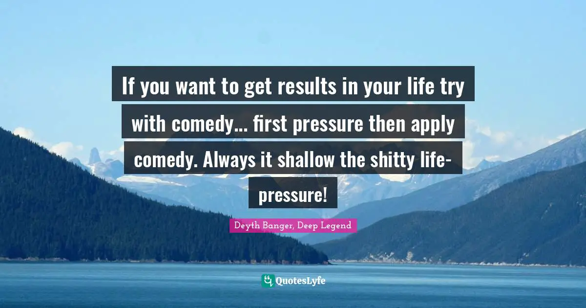 If you want to get results in your life try with comedy... first pressure then apply comedy. Always it shallow the shitty life-pressure!