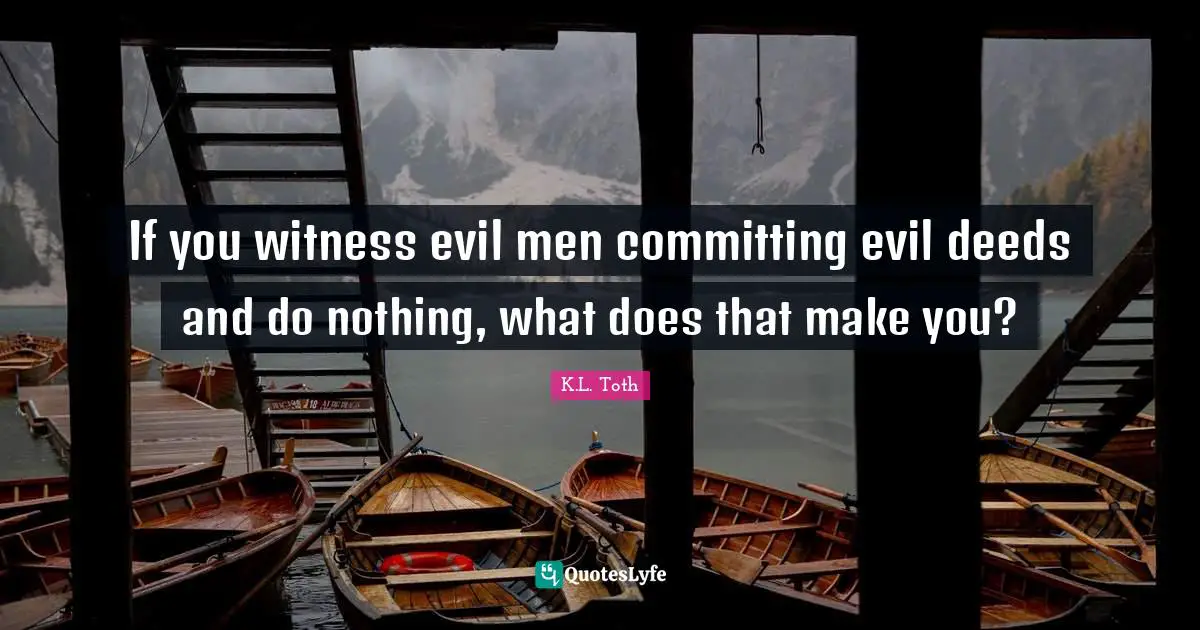 If you witness evil men committing evil deeds and do nothing, what does that make you?