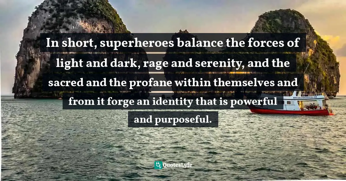 In short, superheroes balance the forces of light and dark, rage and serenity, and the sacred and the profane within themselves and from it forge an identity that is powerful and purposeful.