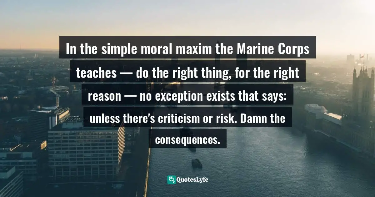 What Is Right And Wrong Quotes: "In the simple moral maxim the Marine Corps teaches — do the right thing, for the right reason — no exception exists that says: unless there's criticism or risk. Damn the consequences."