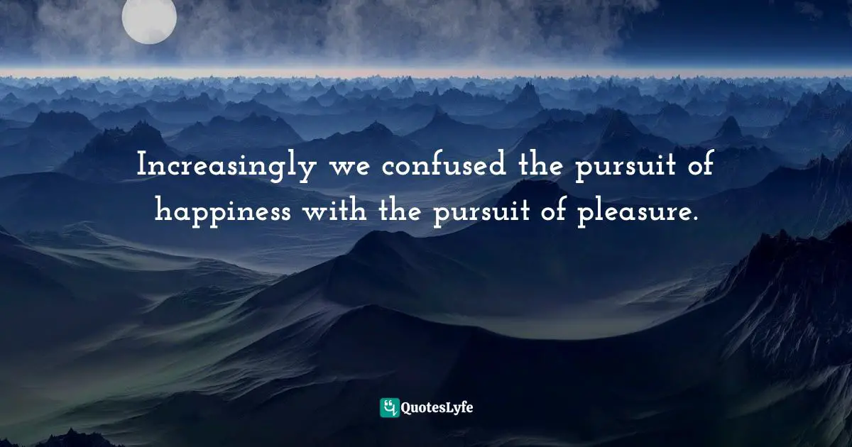 Increasingly we confused the pursuit of happiness with the pursuit of pleasure.