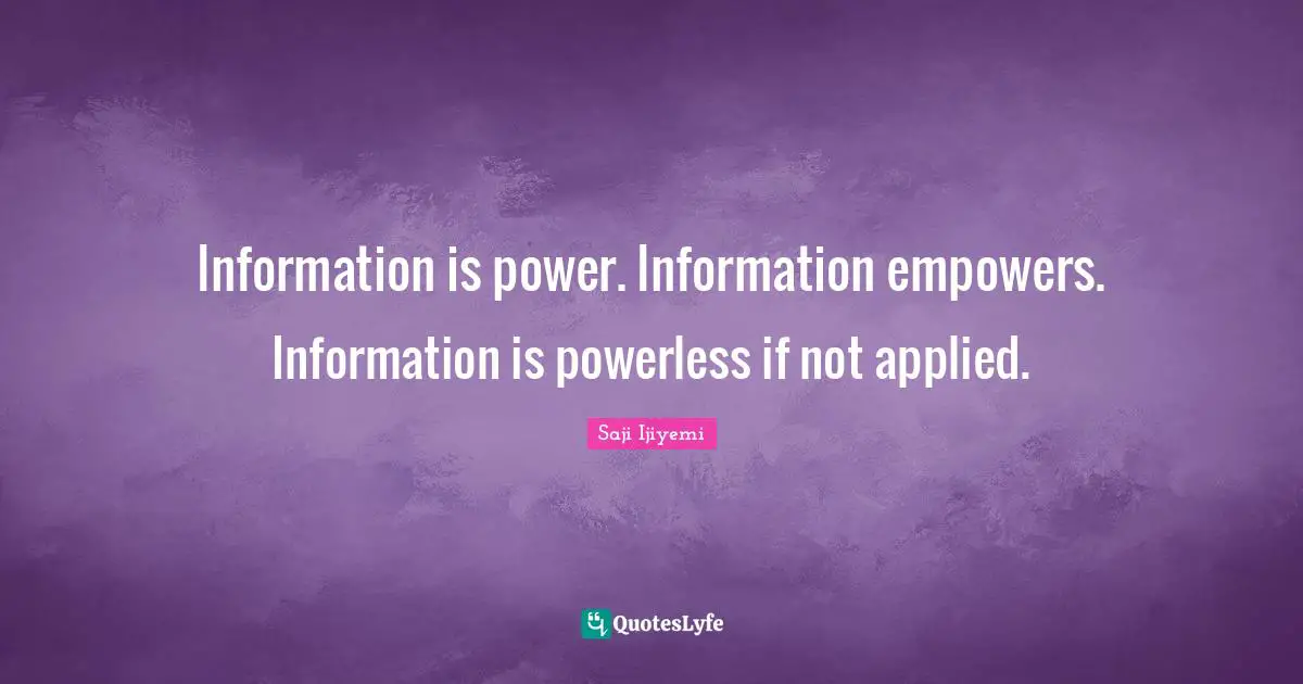 Information is power. Information empowers. Information is powerless if not applied.