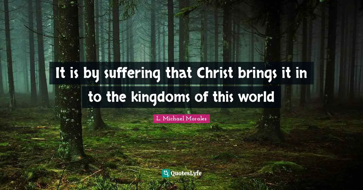 It is by suffering that Christ brings it in to the kingdoms of this world