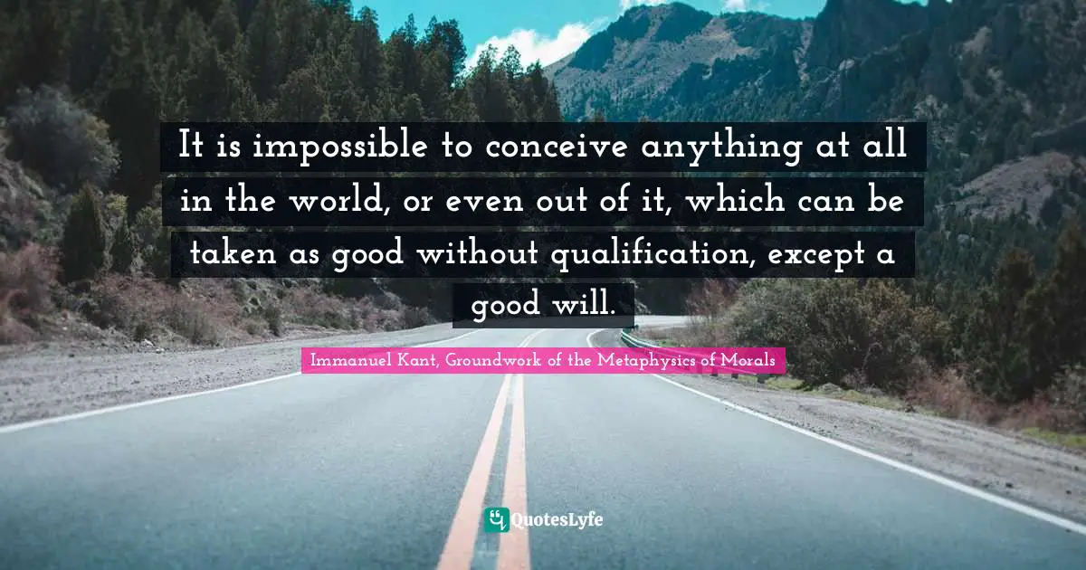 It is impossible to conceive anything at all in the world, or even out of it, which can be taken as good without qualification, except a good will.