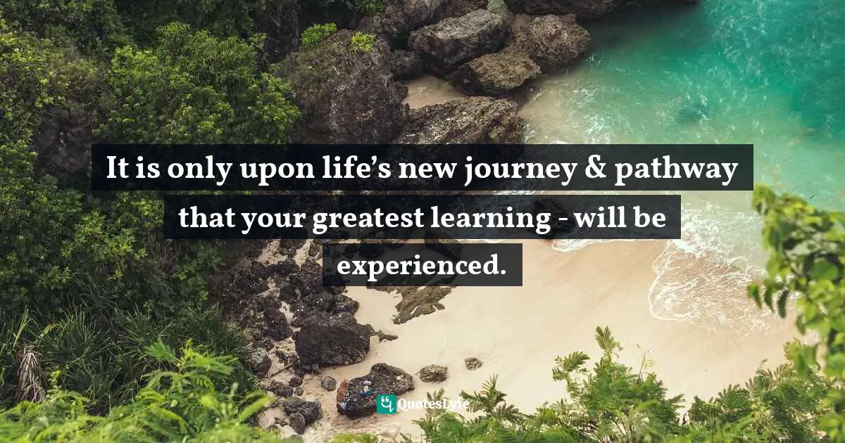 Channeling Quotes: "It is only upon life’s new journey & pathway that your greatest learning - will be experienced."