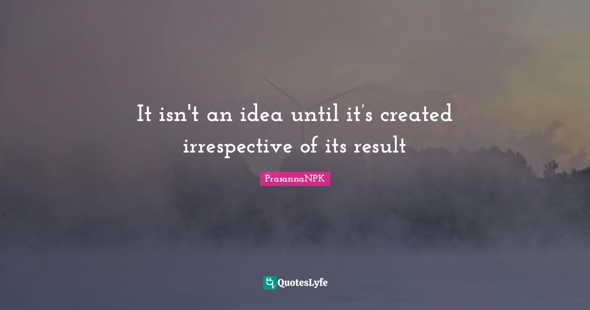 It isn't an idea until it’s created irrespective of its result