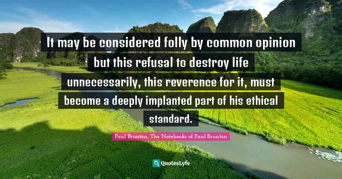It may be considered folly by common opinion but this refusal to destroy life unnecessarily, this reverence for it, must become a deeply implanted part of his ethical standard.