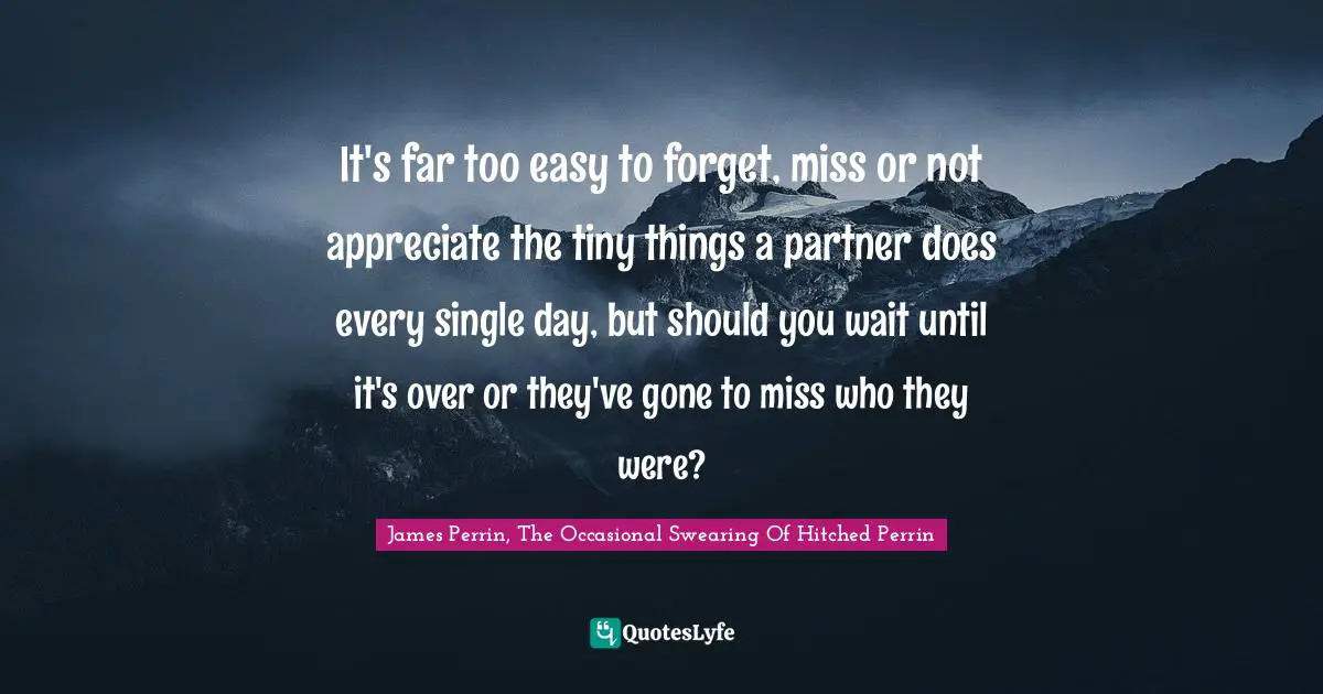 Swearing Quotes: "It's far too easy to forget, miss or not appreciate the tiny things a partner does every single day, but should you wait until it's over or they've gone to miss who they were?"