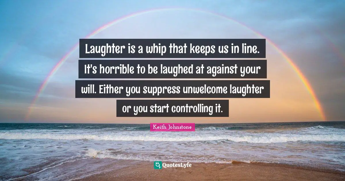 Laughter is a whip that keeps us in line. It's horrible to be laughed at against your will. Either you suppress unwelcome laughter or you start controlling it.