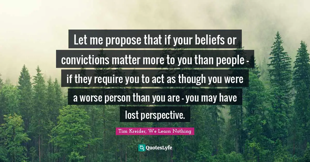 Let me propose that if your beliefs or convictions matter more to you than people - if they require you to act as though you were a worse person than you are - you may have lost perspective.