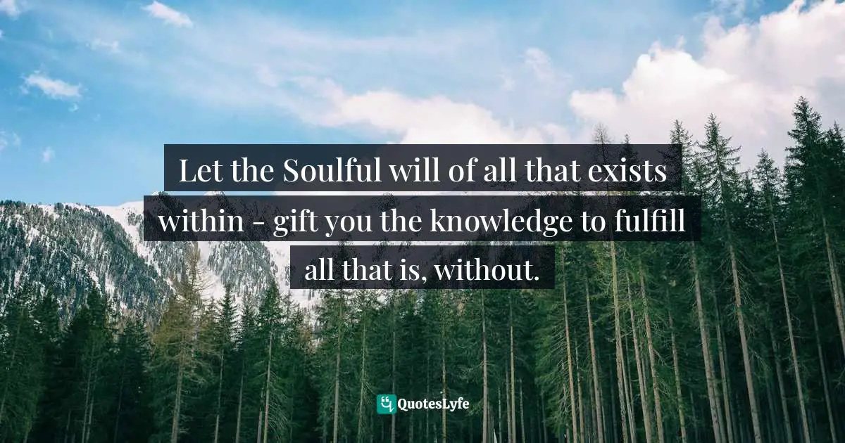 Let the Soulful will of all that exists within - gift you the knowledge to fulfill all that is, without.