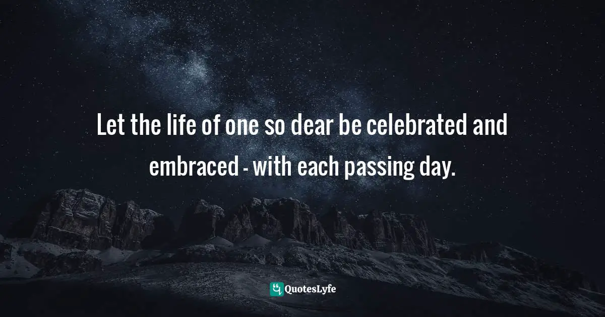 Let the life of one so dear be celebrated and embraced - with each passing day.