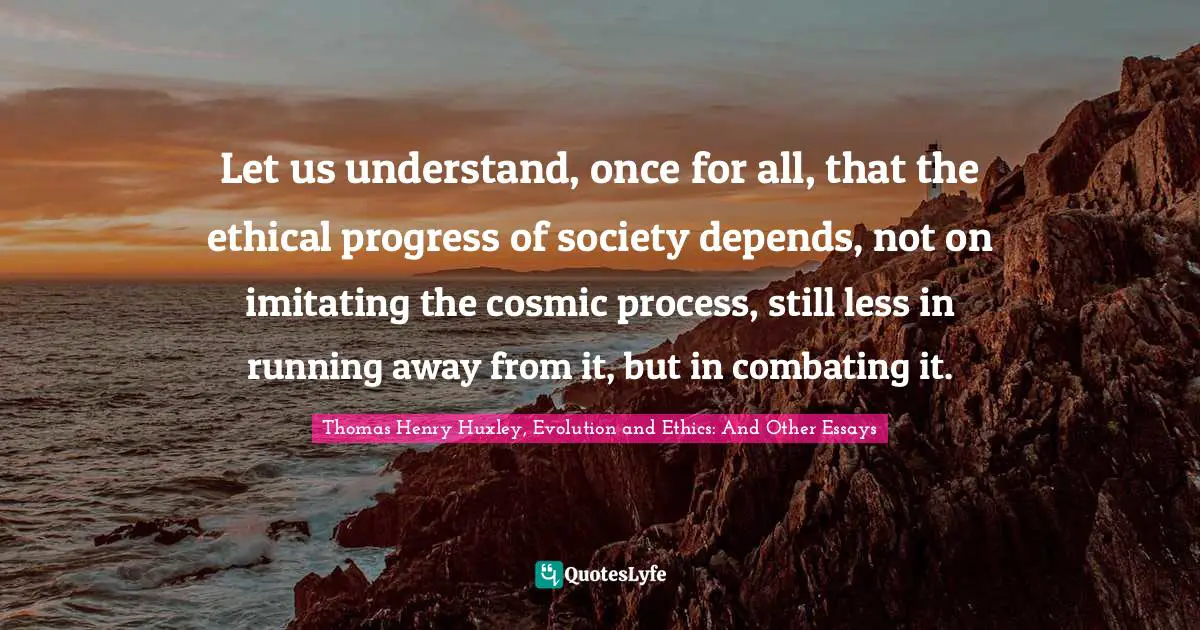 Let us understand, once for all, that the ethical progress of society depends, not on imitating the cosmic process, still less in running away from it, but in combating it.