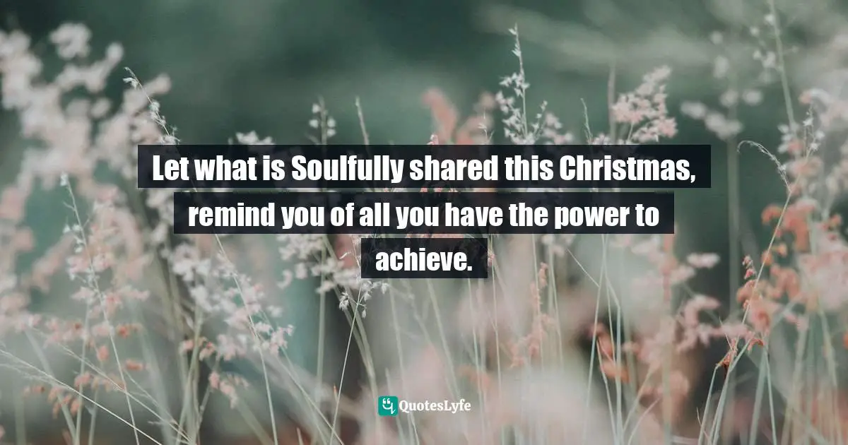 Channeling Quotes: "Let what is Soulfully shared this Christmas, remind you of all you have the power to achieve."