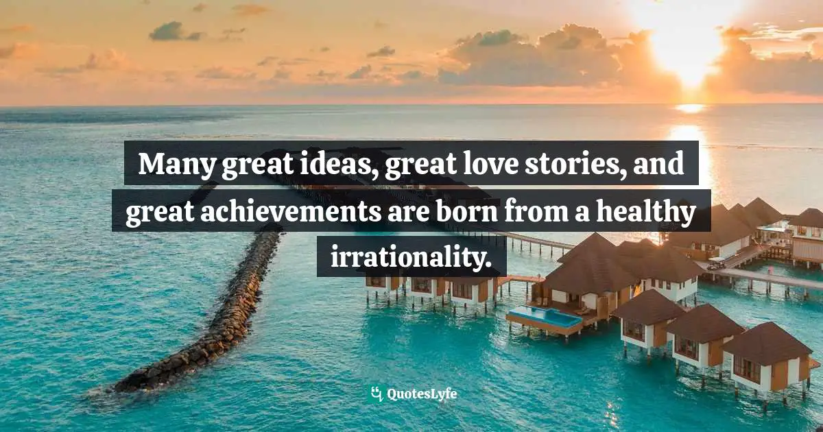 Many great ideas, great love stories, and great achievements are born from a healthy irrationality.